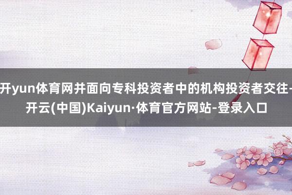 开yun体育网并面向专科投资者中的机构投资者交往-开云(中国)Kaiyun·体育官方网站-登录入口