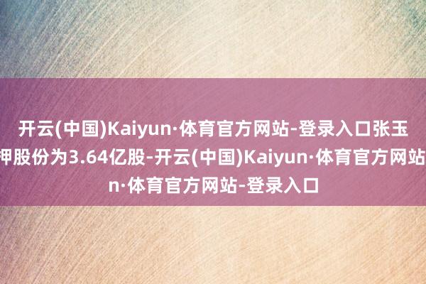 开云(中国)Kaiyun·体育官方网站-登录入口张玉祥累计质押股份为3.64亿股-开云(中国)Kaiyun·体育官方网站-登录入口