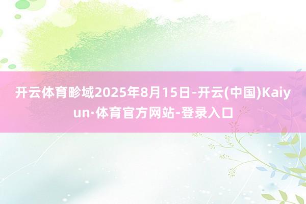 开云体育畛域2025年8月15日-开云(中国)Kaiyun·体育官方网站-登录入口