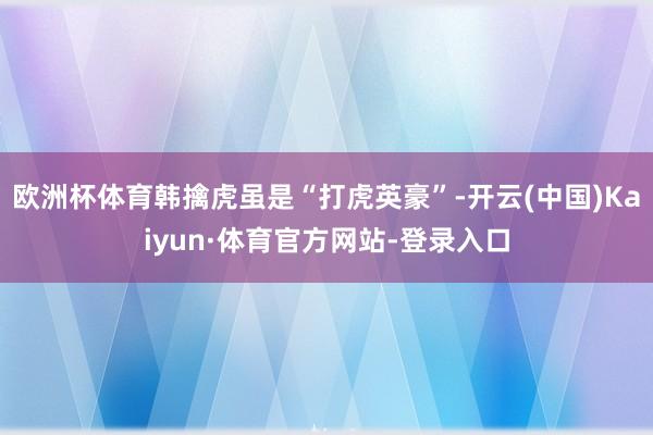 欧洲杯体育韩擒虎虽是“打虎英豪”-开云(中国)Kaiyun·体育官方网站-登录入口