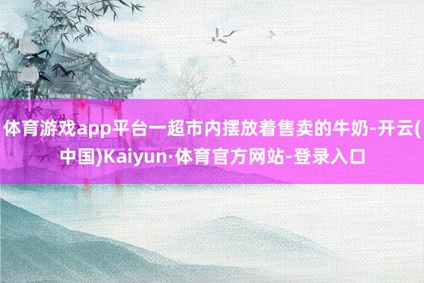 体育游戏app平台一超市内摆放着售卖的牛奶-开云(中国)Kaiyun·体育官方网站-登录入口