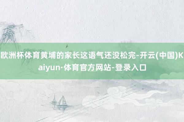 欧洲杯体育黄埔的家长这语气还没松完-开云(中国)Kaiyun·体育官方网站-登录入口