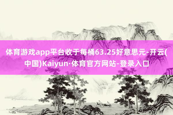 体育游戏app平台收于每桶63.25好意思元-开云(中国)Kaiyun·体育官方网站-登录入口
